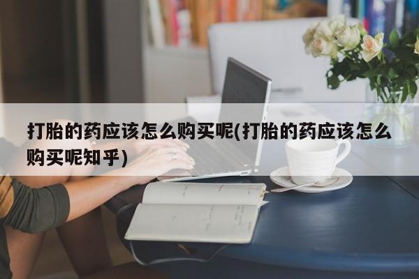 打胎药私人联系方式货到付款打胎的药应该怎么购买呢(打胎的药应该怎么购买呢知乎)